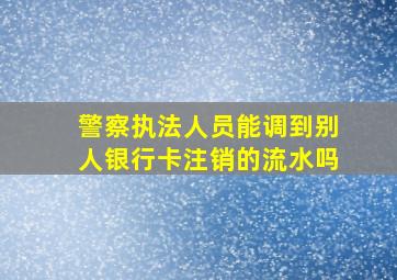 警察执法人员能调到别人银行卡注销的流水吗