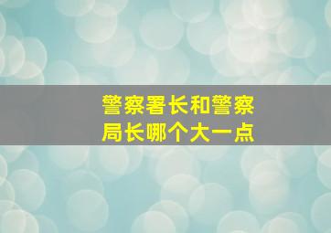 警察署长和警察局长哪个大一点