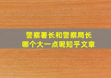 警察署长和警察局长哪个大一点呢知乎文章