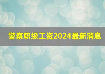 警察职级工资2024最新消息