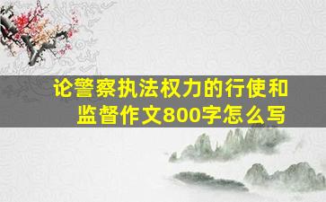 论警察执法权力的行使和监督作文800字怎么写