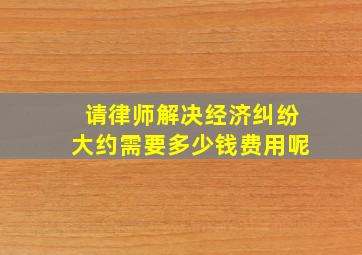 请律师解决经济纠纷大约需要多少钱费用呢