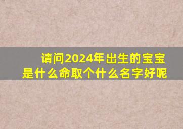 请问2024年出生的宝宝是什么命取个什么名字好呢