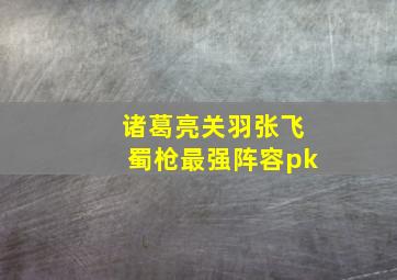 诸葛亮关羽张飞蜀枪最强阵容pk