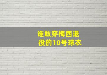 谁敢穿梅西退役的10号球衣