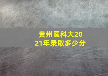 贵州医科大2021年录取多少分