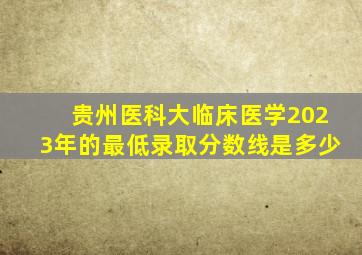 贵州医科大临床医学2023年的最低录取分数线是多少