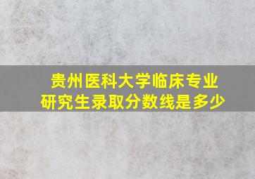 贵州医科大学临床专业研究生录取分数线是多少