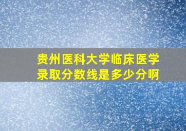 贵州医科大学临床医学录取分数线是多少分啊