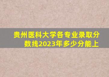 贵州医科大学各专业录取分数线2023年多少分能上