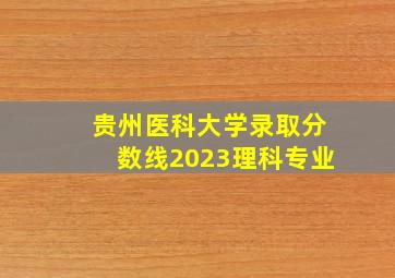 贵州医科大学录取分数线2023理科专业