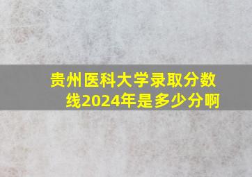 贵州医科大学录取分数线2024年是多少分啊