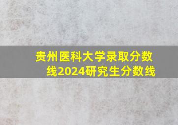 贵州医科大学录取分数线2024研究生分数线