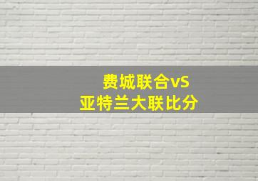 费城联合vS亚特兰大联比分