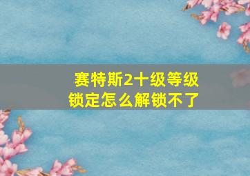 赛特斯2十级等级锁定怎么解锁不了