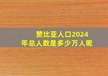 赞比亚人口2024年总人数是多少万人呢