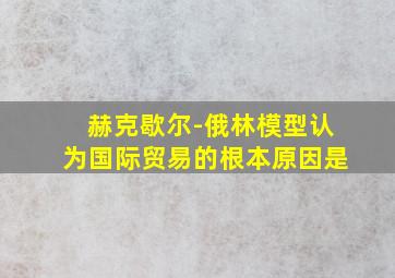 赫克歇尔-俄林模型认为国际贸易的根本原因是