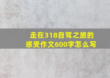 走在318自驾之旅的感受作文600字怎么写