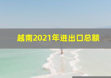 越南2021年进出口总额