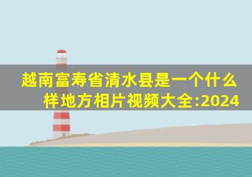 越南富寿省清水县是一个什么样地方相片视频大全:2024