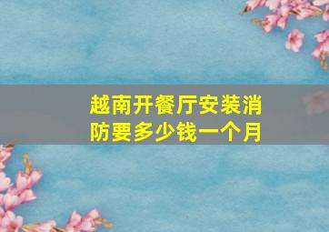 越南开餐厅安装消防要多少钱一个月