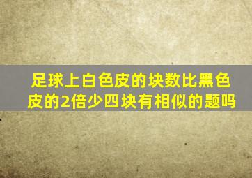 足球上白色皮的块数比黑色皮的2倍少四块有相似的题吗