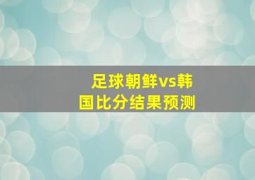 足球朝鲜vs韩国比分结果预测