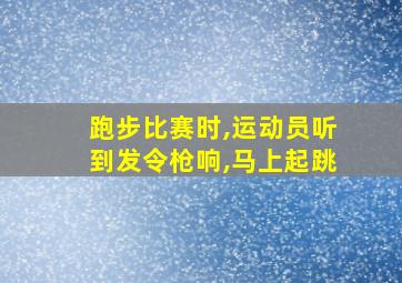 跑步比赛时,运动员听到发令枪响,马上起跳