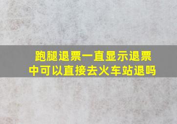 跑腿退票一直显示退票中可以直接去火车站退吗