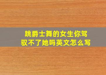 跳爵士舞的女生你驾驭不了她吗英文怎么写