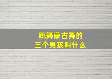 跳舞蒙古舞的三个男孩叫什么