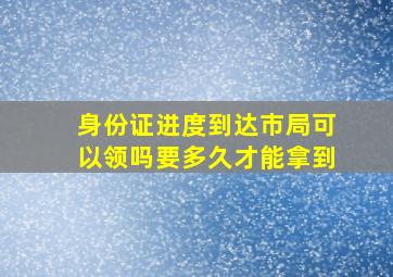 身份证进度到达市局可以领吗要多久才能拿到