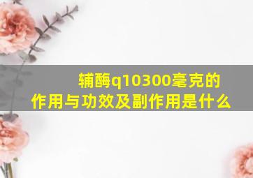 辅酶q10300毫克的作用与功效及副作用是什么