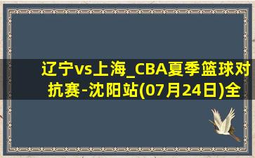 辽宁vs上海_CBA夏季篮球对抗赛-沈阳站(07月24日)全场集锦