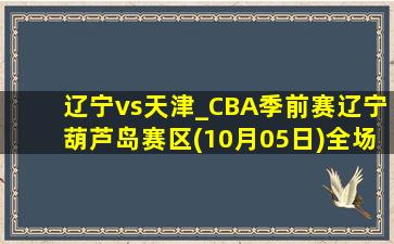 辽宁vs天津_CBA季前赛辽宁葫芦岛赛区(10月05日)全场集锦