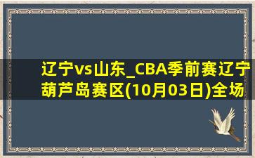 辽宁vs山东_CBA季前赛辽宁葫芦岛赛区(10月03日)全场集锦