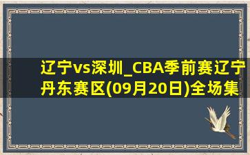 辽宁vs深圳_CBA季前赛辽宁丹东赛区(09月20日)全场集锦