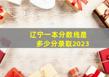 辽宁一本分数线是多少分录取2023