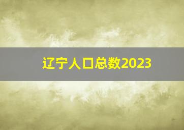 辽宁人口总数2023