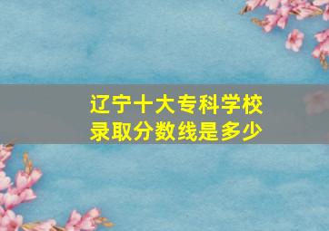 辽宁十大专科学校录取分数线是多少