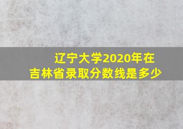 辽宁大学2020年在吉林省录取分数线是多少