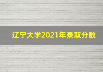 辽宁大学2021年录取分数