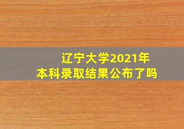 辽宁大学2021年本科录取结果公布了吗