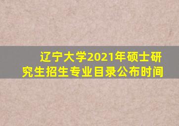 辽宁大学2021年硕士研究生招生专业目录公布时间