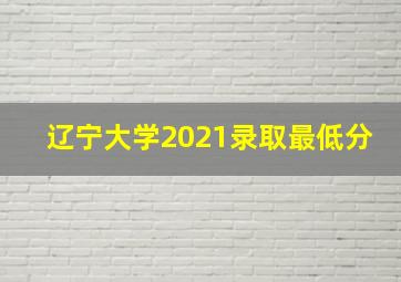 辽宁大学2021录取最低分