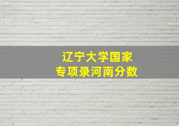 辽宁大学国家专项录河南分数