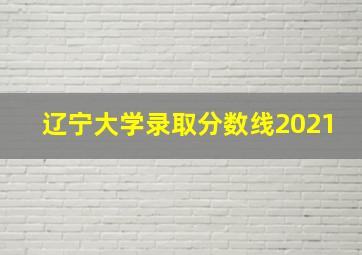 辽宁大学录取分数线2021