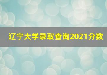 辽宁大学录取查询2021分数