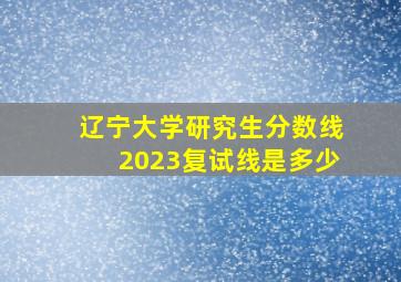 辽宁大学研究生分数线2023复试线是多少