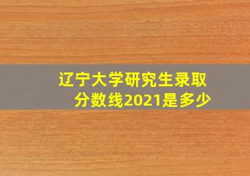 辽宁大学研究生录取分数线2021是多少